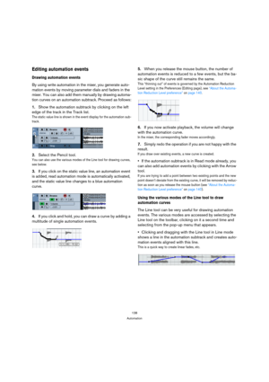 Page 138138
Automation
Editing automation events
Drawing automation events
By using write automation in the mixer, you generate auto-
mation events by moving parameter dials and faders in the 
mixer. You can also add them manually by drawing automa-
tion curves on an automation subtrack. Proceed as follows:
1.Show the automation subtrack by clicking on the left 
edge of the track in the Track list.
The static value line is shown in the event display for the automation sub-
track.
2.Select the Pencil tool.
You...