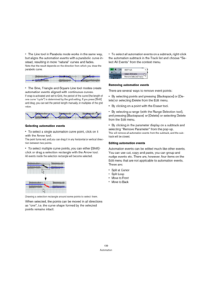 Page 139139
Automation
The Line tool in Parabola mode works in the same way, 
but aligns the automation events with a parabolic curve in-
stead, resulting in more “natural” curves and fades.
Note that the result depends on the direction from which you draw the 
parabolic curve.
The Sine, Triangle and Square Line tool modes create 
automation events aligned with continuous curves.
If snap is activated and set to Grid, the period of the curve (the length of 
one curve “cycle”) is determined by the grid setting. If...