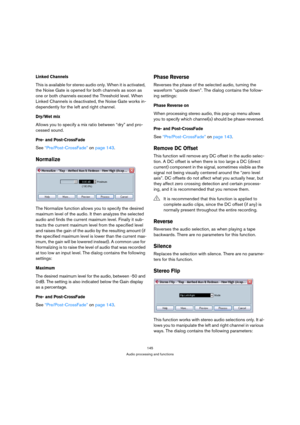 Page 145145
Audio processing and functions
Linked Channels
This is available for stereo audio only. When it is activated, 
the Noise Gate is opened for both channels as soon as 
one or both channels exceed the Threshold level. When 
Linked Channels is deactivated, the Noise Gate works in-
dependently for the left and right channel.
Dry/Wet mix
Allows you to specify a mix ratio between “dry” and pro-
cessed sound.
Pre- and Post-CrossFade
See “Pre/Post-CrossFade” on page 143.
Normalize
The Normalize function...