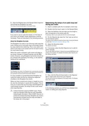 Page 159159
The Sample Editor
2.Open the Playback tab in the Sample Editor Inspector 
and activate the Straighten Up mode.
Your loop will automatically adapt to the project tempo. 
If you want to use an audio file instead, or if the beat of 
your loop is not straight, further adjustments could be 
necessary. These are described in the following sections.
About the Straighten Up mode
The Straighten Up mode is one of the key audio warp fea-
tures. It allows you to lock audio clips to the project tempo 
by using...