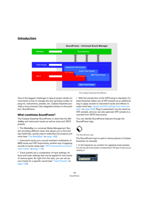 Page 184184
SoundFrame
Introduction
One of the biggest challenges in typical project studio en-
vironments is how to manage the ever-growing number of 
plug-ins, instruments, presets, etc. Cubase Essential pro-
vides a truly universal, fully integrated solution to this prob-
lem: SoundFrame.
What constitutes SoundFrame?
The Cubase Essential SoundFrame is what links the Me-
diaBay and instrument tracks as well as track and VST3 
presets. 
The MediaBay is a universal Media Management Sys-
tem providing different...