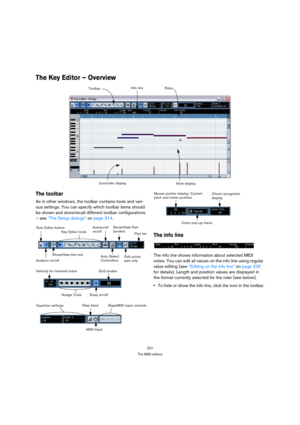 Page 227227
The MIDI editors
The Key Editor – Overview 
The toolbar
As in other windows, the toolbar contains tools and vari-
ous settings. You can specify which toolbar items should 
be shown and store/recall different toolbar configurations 
– see “The Setup dialogs” on page 314. 
The info line
The info line shows information about selected MIDI 
notes. You can edit all values on the info line using regular 
value editing (see “Editing on the info line” on page 235 
for details). Length and position values are...