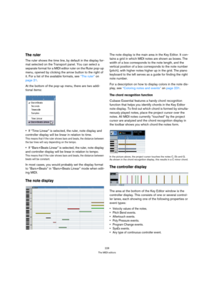 Page 228228
The MIDI editors
The ruler
The ruler shows the time line, by default in the display for-
mat selected on the Transport panel. You can select a 
separate format for a MIDI editor ruler on the Ruler pop-up 
menu, opened by clicking the arrow button to the right of 
it. For a list of the available formats, see “The ruler” on 
page 21.
At the bottom of the pop-up menu, there are two addi-
tional items:
If “Time Linear” is selected, the ruler, note display and 
controller display will be linear in...