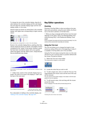 Page 229229
The MIDI editors
To change the size of the controller display, drag the di-
vider between the controller display and the note display. 
This will make the controller display larger and the note 
display smaller, or vice versa.
Velocity values are shown as vertical bars in the controller 
display, with higher bars corresponding to higher velocity 
values:
Each velocity bar corresponds to a note in the note display.
Events in the controller display (that is, anything other than 
velocity values) are...