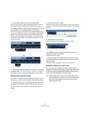 Page 3333
The Project window
You can also resize events with the Scrub tool.
This works just the same as when resizing with the Arrow tool, but the 
audio under the pointer is played back (scrubbed) while you drag.
It is also possible to resize events by using the Trim but-
tons (located in the Nudge palette) on the toolbar.
This will move the start or end position of the selected Event(s) by the 
amount set on the Grid pop-up menu. The sizing type currently selected 
applies to this method too, with the...