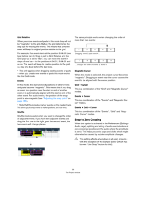 Page 3939
The Project window
Grid Relative
When you move events and parts in this mode they will not 
be “magnetic” to the grid. Rather, the grid determines the 
step size for moving the events. This means that a moved 
event will keep its original position relative to the grid.
For example, if an event starts at the position 3.04.01 (one 
beat before bar 4), Snap is set to Grid Relative and the 
Grid pop-up is set to “Bar”, you can move the event in 
steps of one bar – to the positions 4.04.01, 5.04.01 and 
so...