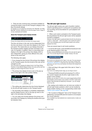 Page 4444
Playback and the Transport panel
ÖThere are also numerous key commands available for 
moving the project cursor (in the Transport category in the 
Key Commands dialog). 
For example, you can assign key commands to the “Step Bar” and “Step 
Back Bar” functions, allowing you to move the project cursor in steps of 
one bar, backwards and forwards.
About the Transport panel display formats
Primary time display (left) and secondary time display (right).
The time unit shown in the ruler can be independent...