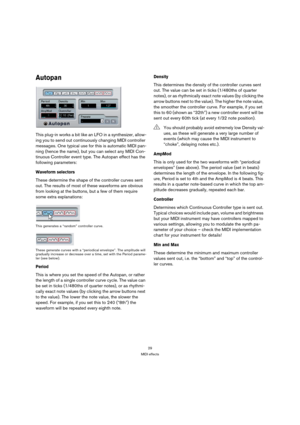 Page 2929
MIDI effects
Autopan
This plug-in works a bit like an LFO in a synthesizer, allow-
ing you to send out continuously changing MIDI controller 
messages. One typical use for this is automatic MIDI pan-
ning (hence the name), but you can select any MIDI Con-
tinuous Controller event type. The Autopan effect has the 
following parameters:
Waveform selectors
These determine the shape of the controller curves sent 
out. The results of most of these waveforms are obvious 
from looking at the buttons, but a...