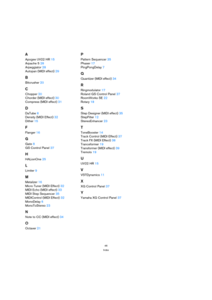 Page 4646
Index
A
Apogee UV22 HR 15
Arpache 5 28
Arpeggiator 28
Autopan (MIDI effect) 29
B
Bitcrusher 20
C
Chopper 20
Chorder (MIDI effect) 30
Compress (MIDI effect) 31
D
DaTube 8
Density (MIDI Effect) 32
Dither 15
F
Flanger 16
G
Gate 8
GS Control Panel 37
H
HALionOne 25
L
Limiter 9
M
Metalizer 16
Micro Tuner (MIDI Effect) 32
MIDI Echo (MIDI effect) 33
MIDI Step Sequencer 35
MIDIControl (MIDI Effect) 32
MonoDelay 6
MonoToStereo 23
N
Note to CC (MIDI effect) 34
O
Octaver 21
P
Pattern Sequencer 35
Phaser 17...