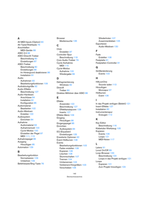 Page 140140
Stichwortverzeichnis
A
All MIDI Inputs (Option) 90
Alt-Taste/Wahltaste 76
Anschließen
MIDI-Geräte 88
ASIO 2.0 88
ASIO-DirectX-Treiber
Beschreibung 80
Einstellungen 87
ASIO-Treiber
Beschreibung 80
Einstellungen 86
Im Hintergrund deaktivieren 86
Installation 81
Audio
Aufnehmen 93
Bearbeitungsfunktionen 109
Audioblockgröße 92
Audio-Effekte
Beschreibung 127
Audio-Hardware
Anschlüsse 84
Installation 81
Konfiguration 85
Audiomaterial
Bearbeiten 102
Audio-Mixdown
Erstellen 122
Audiosystem
Einrichten 84...