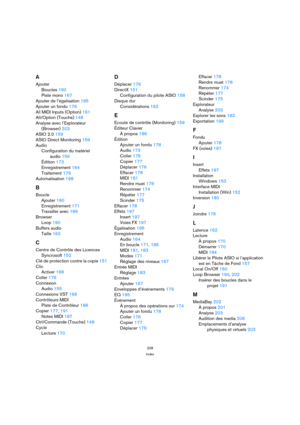 Page 208208
Index
A
Ajouter
Boucles 190
Piste mono 167
Ajouter de l’égalisation 195
Ajouter un fondu 178
All MIDI Inputs (Option) 161
Alt/Option (Touche) 148
Analyse avec l’Explorateur
(Browser) 203
ASIO 2.0 159
ASIO Direct Monitoring 159
Audio
Configuration du matériel 
audio 156
Édition 173
Enregistrement 164
Traitement 179
Automatisation 198
B
Boucle
Ajouter 190
Enregistrement 171
Travailler avec 189
Browser
Loop 190
Buffers audio
Taille 163
C
Centre de Contrôle des Licences 
Syncrosoft 152
Clé de protection...