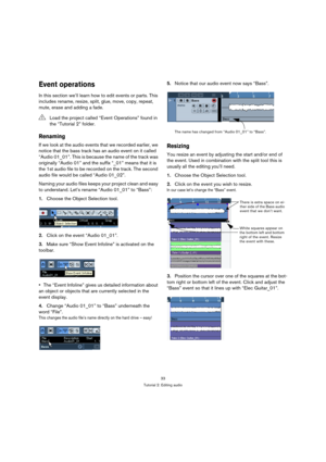 Page 3333
Tutorial 2: Editing audio
Event operations
In this section we’ll learn how to edit events or parts. This 
includes rename, resize, split, glue, move, copy, repeat, 
mute, erase and adding a fade.
Renaming
If we look at the audio events that we recorded earlier, we 
notice that the bass track has an audio event on it called 
“Audio 01_01”. This is because the name of the track was 
originally “Audio 01” and the suffix “_01” means that it is 
the 1st audio file to be recorded on the track. The second...