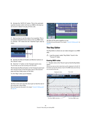 Page 4545
Tutorial 3: Recording and editing MIDI
6.Activate the “AUTO Q” button. This is the automatic 
quantize function which will lock our MIDI to the beat as 
we record it. Great if we play off time a bit.
7.Next we have to set the value of our quantize. This is 
so Cubase Essential knows what to lock our MIDI notes 
to. Choose “1/8” notes from the “Quantize Type” pop-up 
menu.
8.Activate the Record Enable and Monitor buttons on 
the “Drums” track.
9.Click the “L” button on the Transport panel once. 
This...