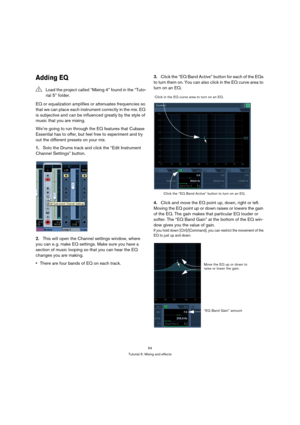 Page 5454
Tutorial 5: Mixing and effects
Adding EQ
EQ or equalization amplifies or attenuates frequencies so 
that we can place each instrument correctly in the mix. EQ 
is subjective and can be influenced greatly by the style of 
music that you are mixing.
We’re going to run through the EQ features that Cubase 
Essential has to offer, but feel free to experiment and try 
out the different presets on your mix.
1.Solo the Drums track and click the “Edit Instrument 
Channel Settings” button.
2.This will open the...