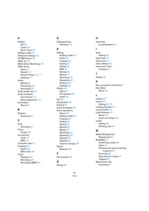 Page 6868
Index
A
Adding
EQ 54
Loops 49
Mono Track 26
Adding a fade 37
Advanced settings 22
All MIDI Inputs 20
ASIO 2.0 18
ASIO Direct Monitoring 18
ASIO driver
About 10
DirectX 10
DirectX Setup 10, 17
Installing 11
Audio
Editing 32
Processing 38
Recording 23
Audio buffer size 22
Audio hardware
Connections 14
Setup application 15
Automation
About 57
B
Browser
Scanning 62
C
Click
Activating 27
Close
Project 25
Connecting
Audio 14
MIDI 18
Controller lane 47
Copying 36
Events 50
MIDI notes 46
Cycle
Playback 29...