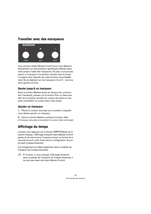 Page 2222
Commandes de transport
Travailler avec des marqueurs
Vous pouvez utiliser Mackie Control pour vous déplacer 
directement sur des positions spécifiques définies dans 
votre projet à l’aide des marqueurs. De plus, vous pouvez 
placer un marqueur à la position actuelle dans le projet. 
L’usage le plus répandu de cette fonction est probable-
ment de se déplacer sur les marqueurs G et D – les loca-
teurs gauche et droit.
Sauter jusqu’à un marqueur
Dans la section Markers (juste au-dessus des comman-
des...
