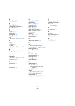 Page 2727
Index
B
Bank (Bouton) 9
C
Channel (Bouton) 9
Commandes de transport 21
Cycle (Bouton) 24
E
Edit (Bouton) 9
Effets Insert 16
Effets Master 18
Effets Send 15, 18
EQ
Mode Voie Sélectionnée 15
F
Faders 9
Flip (Bouton) 9
FX Send
Mode Voie Sélectionnée 15
G
Groupe de paramètres 12
I
Inserts 16
Instruments
Mode Voie Sélectionnée 17
Instruments VST 19
J
Jog (Molette) 21
L
Left (Bouton) 24
M
Mackie Control XT 7
Marqueurs 22
Masque de façade 6
Master (Effets) 18
Mixer (Bouton) 24
Mode Global 13
Mode Ligne de...