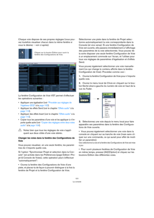 Page 101101
La console
Chaque voie dispose de ses propres réglages (vous pou-
vez toutefois visualiser chacun dans la même fenêtre si 
vous le désirez – voir ci-après).
La fenêtre Configuration de Voie VST permet d’effectuer 
les opérations suivantes :
 Appliquer une égalisation (voir “Procéder aux réglages de 
l’égaliseur (EQ)” à la page 102).
 Appliquer les effets Send (voir le chapitre “Effets audio” à la 
page 110).
 Appliquer des effets Insert (voir le chapitre “Effets audio” à la 
page 110).
 Copier tous...