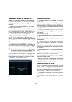 Page 102102
La console
Procéder aux réglages de l’égaliseur (EQ)
Chaque voie audio dans Cubase Essential est équipée 
d’un égaliseur paramétrique à quatre bandes au plus. Il 
existe plusieurs moyens d’afficher et de régler les 
égaliseurs :
En sélectionnant les onglets “Égaliseurs” ou “Courbe 
Égaliseur” dans l’Inspecteur.
La section “Égaliseurs” est similaire à la section “Égaliseurs” de la fenê-
tre Configuration de Voie, alors que la section “Courbe Égaliseur” pro-
pose un affichage dans lequel vous pouvez...