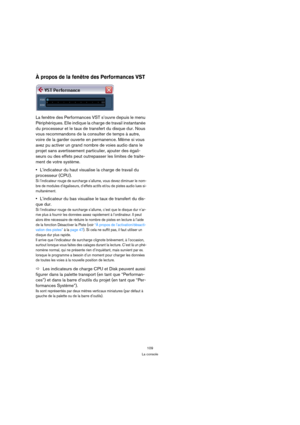 Page 109109
La console
À propos de la fenêtre des Performances VST
La fenêtre des Performances VST s’ouvre depuis le menu 
Périphériques. Elle indique la charge de travail instantanée 
du processeur et le taux de transfert du disque dur. Nous 
vous recommandons de la consulter de temps à autre, 
voire de la garder ouverte en permanence. Même si vous 
avez pu activer un grand nombre de voies audio dans le 
projet sans avertissement particulier, ajouter des égali-
seurs ou des effets peut outrepasser les limites...