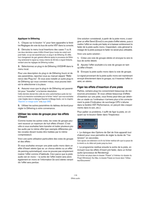Page 115115
Effets audio
Appliquer le Dithering
1.Cliquez sur le bouton “e” pour faire apparaître la fenê-
tre Réglages de voie du bus de sortie VST dans la console.
2.Déroulez le menu local Insertions des cases 7 ou 8.
Les deux dernières cases d’effet d’Insert (pour toutes les voies) sont 
post-fader, ce qui est essentiel pour un plug-in de Dithering. En effet, 
tout changement de gain général effectué après le processus de Dithe-
ring ramènerait le signal au niveau interne de 32 bits à virgule flottante,...
