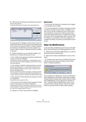 Page 158158
Traitements et fonctions audio
2.Sélectionnez “Historique des Traitements Hors Ligne” 
dans le menu Audio.
Le dialogue Historique des Traitements Hors Ligne apparaît alors.
La partie gauche du dialogue contient la liste de tous les 
traitements subis par le Clip, les plus récents apparaissant 
en fin de liste. Les colonnes “Début” et “Durée” indiquent 
les sections du clip affectées par chaque opération. La 
colonne “Statut” indique si l’opération peut être modifiée 
ou annulée.
3.Repérez l’opération...