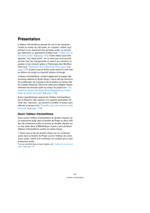 Page 161161
L’éditeur d’échantillons
Présentation
L’éditeur d’échantillons permet de voir et de manipuler 
l’audio au niveau du clip audio, en coupant, collant, sup-
primant ou en dessinant des données audio, ou encore 
par traitement ou application d’effets (voir “Traitements et 
fonctions audio” à la page 151). Cette édition peut être 
appelée “non-destructive”, en ce sens que vous pouvez 
annuler tous les changements et revenir aux versions ori-
ginales à tout moment grâce à l’Historique des Modifica-
tions...