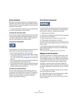 Page 166166
L’éditeur d’échantillons
Écoute (Audition)
Bien que vous puissiez utiliser les commandes de lecture 
habituelles pour relire de l’audio alors que l’éditeur d’échan-
tillons est ouvert, il est souvent pratique de pouvoir écouter 
uniquement l’audio édité. 
ÖVous pouvez régler le niveau d’écoute à l’aide du fader 
de niveau miniature dans la barre d’outils.
Au moyen des raccourcis clavier
Si vous activez l’option “Espace déclenche la pré-écoute 
locale” dans les Préférences (page Transport), vous pou-...