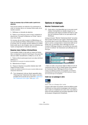 Page 169169
L’éditeur d’échantillons
Créer un nouveau clip ou fichier audio à partir de la 
sélection
Vous pouvez extraire une sélection d’un événement et 
créer un nouveau clip ou un nouveau fichier audio, de la 
manière suivante :
1.Définissez un intervalle de sélection.
2.Faites un clic droit pour ouvrir le menu contextuel et 
sélectionnez “Convertir la Sélection en Fichier” dans le 
sous-menu Audio.
Un nouveau clip est créé et ajouté à la Bibliothèque, et 
une autre fenêtre de l’Éditeur d’Échantillons...
