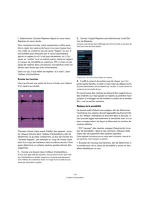 Page 174174
L’éditeur d’échantillons
Sélectionner Calculer Repères depuis le sous-menu 
Repères du menu Audio.
Pour certaines boucles, cette manipulation suffira peut-
être à régler les repères de façon à ce que chaque tran-
che créée ne contienne qu’une seule “frappe” ou son. Il 
est toutefois plus fréquent que le calcul automatique 
ajoute un repère là où il n’est pas nécessaire, ou, à l’in-
verse, en “oublie” un à un endroit précis, même en réglant 
le curseur de sensibilité au maximum. S’il y a trop ou pas...