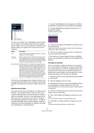 Page 175175
L’éditeur d’échantillons
Le menu local “Utiliser” de l’onglet Repères dans l’Inspec-
teur de l’éditeur d’échantillons détermine quels repères 
seront visibles, c’est un outil pratique pour supprimer des 
repères inutiles. Les options de ce menu local sont les 
suivantes :
Si le but de ce découpage est de changer le tempo, vous 
aurez généralement besoin d’avoir autant de tranches que 
possible, mais jamais plus d’une par “frappe” dans la bou-
cle.
Désactiver des tranches
Vous pourrez rencontrer des...