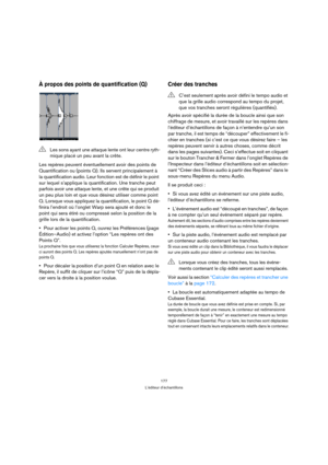 Page 177177
L’éditeur d’échantillons
À propos des points de quantification (Q)
Les repères peuvent éventuellement avoir des points de 
Quantification ou (points Q). Ils servent principalement à 
la quantification audio. Leur fonction est de définir le point 
sur lequel s’applique la quantification. Une tranche peut 
parfois avoir une attaque lente, et une crête qui se produit 
un peu plus loin et que vous désirez utiliser comme point 
Q. Lorsque vous appliquez la quantification, le point Q dé-
finira l’endroit...