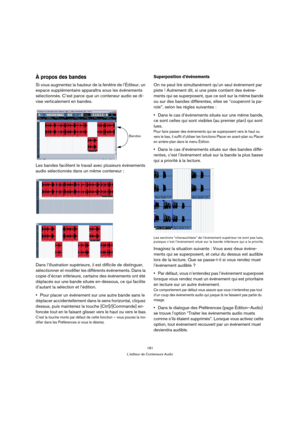 Page 181181
L’éditeur de Conteneurs Audio
À propos des bandes
Si vous augmentez la hauteur de la fenêtre de l’Éditeur, un 
espace supplémentaire apparaîtra sous les événements 
sélectionnés. C’est parce que un conteneur audio se di-
vise verticalement en bandes.
Les bandes facilitent le travail avec plusieurs événements 
audio sélectionnés dans un même conteneur :
Dans l’illustration supérieure, il est difficile de distinguer, 
sélectionner et modifier les différents événements. Dans la 
copie d’écran...