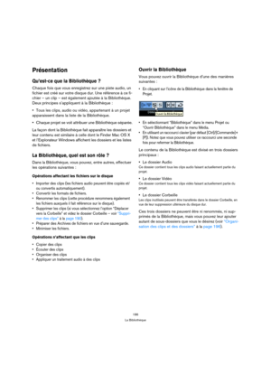 Page 186186
La Bibliothèque
Présentation
Qu’est-ce que la Bibliothèque ?
Chaque fois que vous enregistrez sur une piste audio, un 
fichier est créé sur votre disque dur. Une référence à ce fi-
chier – un clip – est également ajoutée à la Bibliothèque. 
Deux principes s’appliquent à la Bibliothèque :
Tous les clips, audio ou vidéo, appartenant à un projet 
apparaissent dans la liste de la Bibliothèque.
Chaque projet se voit attribuer une Bibliothèque séparée.
La façon dont la Bibliothèque fait apparaître les...