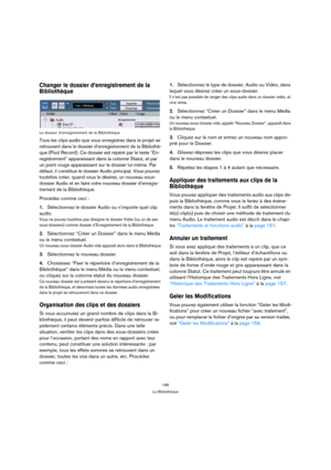 Page 196196
La Bibliothèque
Changer le dossier d’enregistrement de la 
Bibliothèque
Le dossier d’enregistrement de la Bibliothèque
Tous les clips audio que vous enregistrez dans le projet se 
retrouvent dans le dossier d’enregistrement de la Bibliothè-
que (Pool Record). Ce dossier est repéré par le texte “En-
registrement” apparaissant dans la colonne Statut, et par 
un point rouge apparaissant sur le dossier lui-même. Par 
défaut, il constitue le dossier Audio principal. Vous pouvez 
toutefois créer, quand...