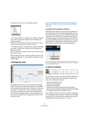 Page 247247
Les éditeurs MIDI
En bas du menu local il y a deux autres options :
Si “Temps Linéaire” est sélectionné, la règle, l’affichage 
des notes et la piste de contrôleur seront linéaires par 
rapport au temps.
Cela signifie que si la règle affiche des Mesures et des Temps, la distance 
entre les barres de mesures variera en fonction du tempo.
Si “Mesure Linéaire” est sélectionné, la règle, l’affichage 
des notes et la piste de contrôleur seront linéaires par 
rapport au tempo.
Donc si la règle affiche des...