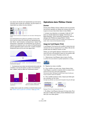 Page 248248
Les éditeurs MIDI
Les valeurs de vélocité sont représentées par des barres 
verticales dans la piste de contrôleur, les plus hautes cor-
respondant aux valeurs les plus élevées :
Chaque barre de vélocité correspond à une note dans l’affichage des 
notes.
Les événements de la piste de contrôleur (c’est-à-dire 
tout à part les valeurs de vélocité) sont représentés par 
des “blocs”, dont la hauteur correspond aux “valeurs” des 
événements. Cependant, les événements qui ont été en-
registrés (ou dessinés...