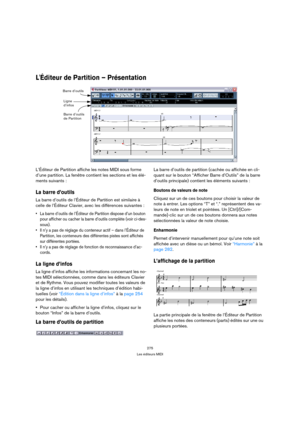 Page 275275
Les éditeurs MIDI
LÉditeur de Partition – Présentation
L’Éditeur de Partition affiche les notes MIDI sous forme 
d’une partition. La fenêtre contient les sections et les élé-
ments suivants :
La barre d’outils
La barre d’outils de l’Éditeur de Partition est similaire à 
celle de l’Éditeur Clavier, avec les différences suivantes :
 La barre d’outils de l’Éditeur de Partition dispose d’un bouton 
pour afficher ou cacher la barre d’outils complète (voir ci-des-
sous).
 Il n’y a pas de réglage du...