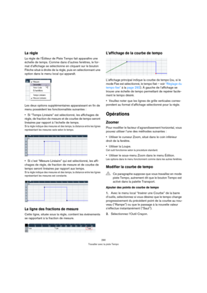 Page 290290
Travailler avec la piste Tempo
La règle
La règle de l’Éditeur de Piste Tempo fait apparaître une 
échelle de temps. Comme dans d’autres fenêtres, le for-
mat d’affichage se sélectionne en cliquant sur le bouton 
Flèche situé à droite de la règle, puis en sélectionnant une 
option dans le menu local qui apparaît.
Les deux options supplémentaires apparaissant en fin de 
menu possèdent les fonctionnalités suivantes :
Si “Temps Linéaire” est sélectionné, les affichages de 
règle, de fraction de mesure et...