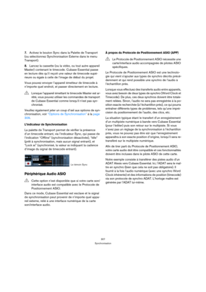 Page 307307
Synchronisation
7.Activez le bouton Sync dans la Palette de Transport 
(ou sélectionnez Synchronisation Externe dans le menu 
Transport).
8.Lancez la cassette (ou la vidéo, ou tout autre appareil 
Master) contenant le timecode. Cubase Essential passe 
en lecture dès qu’il reçoit une valeur de timecode supé-
rieure ou égale à celle de l’image de début du projet.
Vous pouvez envoyer l’appareil émetteur de timecode à 
n’importe quel endroit, et passer directement en lecture.
Veuillez également jeter un...