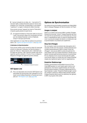 Page 309309
Synchronisation
8.Lancez la bande (ou la vidéo, etc…) qui porte le Ti-
mecode maître. Cubase Essential passe en lecture dès 
réception d’un Timecode correspondant à une position 
“supérieure” ou égale à l’adresse de début de projet.
Vous pouvez envoyer l’appareil qui émet le Timecode à 
n’importe quelle position et partir de là. 
Jetez également un coup d’œil aux options de synchroni-
sation, voir “Options de Synchronisation” à la page 309.
L’indicateur de Synchronisation
Vous pouvez vérifier à tout...