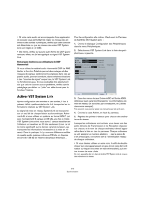 Page 313313
Synchronisation
Si votre carte audio est accompagnée d’une application 
de console vous permettant de régler les niveaux des en-
trées ou des sorties numériques, vérifiez que cette console 
est désactivée ou que les niveaux des voies VST System 
Link sont réglés à (± 0dB).
De même, vérifiez qu’aucune autre forme de DSP (pano-
ramique, effets, etc.) n’est appliqué au signal VST System 
Link.
Remarques destinées aux utilisateurs de DSP 
Hammerfall
Si vous utilisez le matériel audio Hammerfall DSP de...