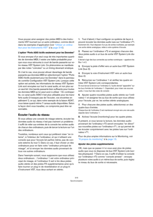 Page 315315
Synchronisation
Vous pouvez ainsi assigner des pistes MIDI à des Instru-
ments VST tournant sur un autre ordinateur, comme décrit 
dans les exemples d’application (voir “Utiliser un ordina-
teur pour les Instruments VST” à la page 316).
L’option “Ports ASIO Actifs seulement pour les Données”
Si vous envoyez d’un seul coup de très importantes quanti-
tés de données MIDI, il existe une faible probabilité pour 
que vous vous retrouviez à court de bande passante sur vo-
tre réseau VST System Link. Ce...