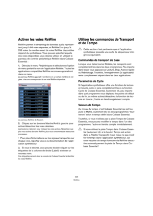 Page 326326
ReWire
Activer les voies ReWire
ReWire permet le streaming de données audio représen-
tant jusqu’à 64 voies séparées, et ReWire2 va jusqu’à 
256 voies. Le nombre exact de voies ReWire disponibles 
dépend du synthétiseur. Vous pouvez spécifier laquelle 
des voies disponibles vous désirez utiliser en utilisant le 
panneau de contrôle périphérique ReWire dans Cubase 
Essential :
1.Déroulez le menu Périphériques et sélectionnez l’option 
de menu portant le nom de l’application ReWire. Toutes les...