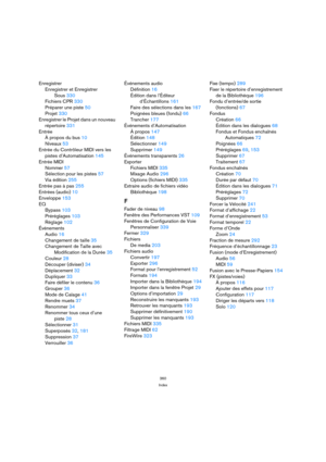 Page 360360
Index
Enregistrer
Enregistrer et Enregistrer 
Sous 330
Fichiers CPR 330
Préparer une piste 50
Projet 330
Enregistrer le Projet dans un nouveau 
répertoire 331
Entrée
À propos du bus 10
Niveaux 53
Entrée du Contrôleur MIDI vers les 
pistes d’Automatisation 145
Entrée MIDI
Nommer 57
Sélection pour les pistes 57
Via édition 255
Entrée pas à pas 255
Entrées (audio) 10
Enveloppe 153
EQ
Bypass 103
Préréglages 103
Réglage 102
Événements
Audio 16
Changement de taille 35
Changement de Taille avec...