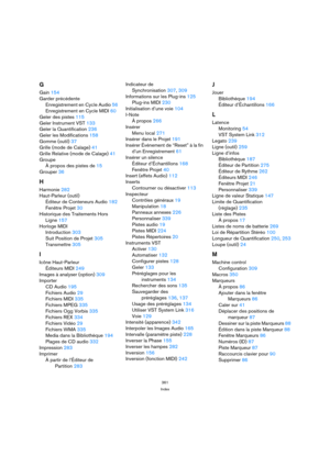 Page 361361
Index
G
Gain 154
Garder précédente
Enregistrement en Cycle Audio 56
Enregistrement en Cycle MIDI 60
Geler des pistes 115
Geler Instrument VST 133
Geler la Quantification 236
Geler les Modifications 158
Gomme (outil) 37
Grille (mode de Calage) 41
Grille Relative (mode de Calage) 41
Groupe
À propos des pistes de 15
Grouper 36
H
Harmonie 282
Haut-Parleur (outil)
Éditeur de Conteneurs Audio 182
Fenêtre Projet 30
Historique des Traitements Hors 
Ligne 157
Horloge MIDI
Introduction 303
Suit Position de...