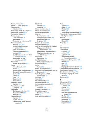 Page 363363
Index
Pavé numérique 45
Pédale –> Durée Note 240
Performances
Indicateur 109
Permutation (mode de Calage) 42
Permutation (Shuffle) 279
Permutation Stéréo 156
Piste Arrangeur
Créer une chaîne 76
Mettre à plat 78
Renommer les événements 75
Piste de contrôleur
À propos 247, 263
Ajouter et supprimer des
pistes 256
Éditer la vélocité 257
Édition d’événements 259
Nouvelle 256
Outil Sélectionner devient Outil 
Crayon 258, 260
Sélectionner un type 
d’événement 257
Piste Vidéo
Montrer les Vignettes 323...