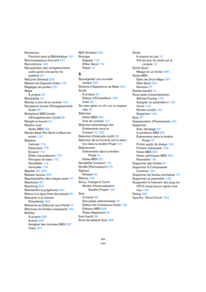 Page 364364
Index
Recherche
Fonction dans la Bibliothèque 191
Reconnaissance d’accord 247
Reconstruire 193
Récupération des enregistrements 
audio après une panne du 
système 64
ReCycle (fichiers) 334
Réduire les Espaces Vides 178
Réglages de portée 276
Règle
À propos 22
Réinitialiser 61
Remise à zéro de la console 104
Remplacer (mode d’Enregistrement)
Audio 56
Remplacer MIDI (mode 
d’Enregistrement Cycle) 59
Remplir la boucle 34
Rendre muet
Notes MIDI 254
Rendre Muet Pre-Send si Muet est 
activé 119
Repères...