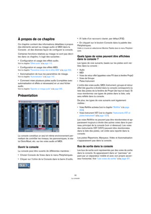 Page 9292
La console
À propos de ce chapitre
Ce chapitre contient des informations détaillées à propos 
des éléments servant au mixage audio et MIDI dans la 
Console ; et des diverses façon de configurer la console. 
Certaines fonctions relatives au mixage ne sont pas décri-
tes dans ce chapitre, il s’agit des suivantes :
Configuration et usage des effets audio.
Voir le chapitre “Effets audio” à la page 110.
Configuration et usage des effets MIDI.
Voir le chapitre “Paramètres temps réel et effets MIDI” à la...