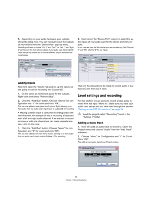 Page 2525
Tutorial 1: Recording Audio
5.Depending on your audio hardware, your outputs 
should be setup now. You can however select the outputs 
of your choice from the “Device Port” pop-up menu.
Normally you’ll want to choose “Out 1” and “Out 2” or “Left 1” and “Right 
2” as these are the main stereo outputs of your audio card. More sophisti-
cated setups may require you to choose different outputs and even add 
more busses.
Adding Inputs
Now let’s open the “Inputs” tab and set up the inputs we 
are going to...